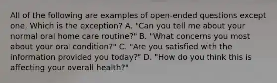 All of the following are examples of open-ended questions except one. Which is the exception? A. "Can you tell me about your normal oral home care routine?" B. "What concerns you most about your oral condition?" C. "Are you satisfied with the information provided you today?" D. "How do you think this is affecting your overall health?"