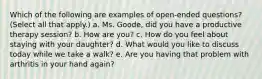 Which of the following are examples of open-ended questions? (Select all that apply.) a. Ms. Goode, did you have a productive therapy session? b. How are you? c. How do you feel about staying with your daughter? d. What would you like to discuss today while we take a walk? e. Are you having that problem with arthritis in your hand again?