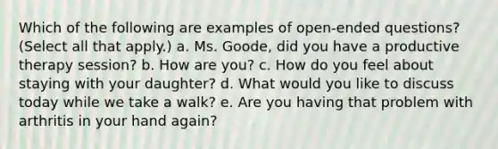 Which of the following are examples of open-ended questions? (Select all that apply.) a. Ms. Goode, did you have a productive therapy session? b. How are you? c. How do you feel about staying with your daughter? d. What would you like to discuss today while we take a walk? e. Are you having that problem with arthritis in your hand again?