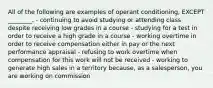 All of the following are examples of operant​ conditioning, EXCEPT​ ________. - continuing to avoid studying or attending class despite receiving low grades in a course - studying for a test in order to receive a high grade in a course - working overtime in order to receive compensation either in pay or the next performance appraisal - refusing to work overtime when compensation for this work will not be received - working to generate high sales in a territory​ because, as a​ salesperson, you are working on commission