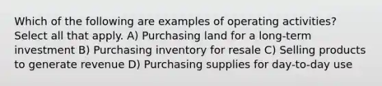 Which of the following are examples of operating activities? Select all that apply. A) Purchasing land for a long-term investment B) Purchasing inventory for resale C) Selling products to generate revenue D) Purchasing supplies for day-to-day use