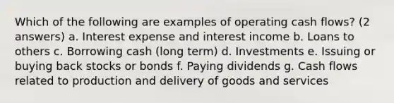 Which of the following are examples of operating cash flows? (2 answers) a. Interest expense and interest income b. Loans to others c. Borrowing cash (long term) d. Investments e. Issuing or buying back stocks or bonds f. Paying dividends g. Cash flows related to production and delivery of goods and services