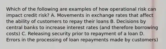 Which of the following are examples of how operational risk can impact credit risk? A. Movements in exchange rates that affect the ability of customers to repay their loans B. Decisions by central banks to increase interest rates (and therefore borrowing costs) C. Releasing security prior to repayment of a loan D. Errors in the processing of loan repayments made by customers)