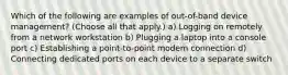 Which of the following are examples of out-of-band device management? (Choose all that apply.) a) Logging on remotely from a network workstation b) Plugging a laptop into a console port c) Establishing a point-to-point modem connection d) Connecting dedicated ports on each device to a separate switch