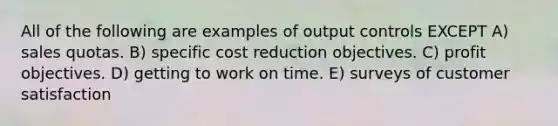 All of the following are examples of output controls EXCEPT A) sales quotas. B) specific cost reduction objectives. C) profit objectives. D) getting to work on time. E) surveys of customer satisfaction