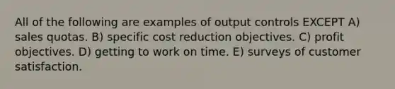 All of the following are examples of output controls EXCEPT A) sales quotas. B) specific cost reduction objectives. C) profit objectives. D) getting to work on time. E) surveys of customer satisfaction.