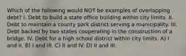 Which of the following would NOT be examples of overlapping debt? I. Debt to build a state office building within city limits. II. Debt to maintain a county park district serving a municipality. III. Debt backed by two states cooperating in the construction of a bridge. IV. Debt for a high school district within city limits. A) I and II. B) I and III. C) II and IV. D) II and III.