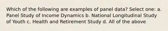 Which of the following are examples of panel data? Select one: a. Panel Study of Income Dynamics b. National Longitudinal Study of Youth c. Health and Retirement Study d. All of the above