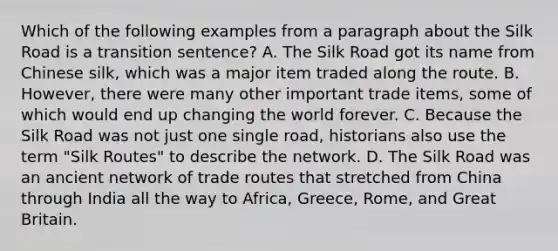 Which of the following examples from a paragraph about the Silk Road is a transition sentence? A. The Silk Road got its name from Chinese silk, which was a major item traded along the route. B. However, there were many other important trade items, some of which would end up changing the world forever. C. Because the Silk Road was not just one single road, historians also use the term "Silk Routes" to describe the network. D. The Silk Road was an ancient network of trade routes that stretched from China through India all the way to Africa, Greece, Rome, and Great Britain.