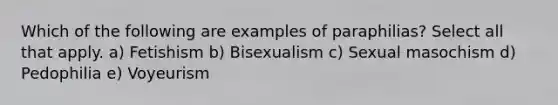 Which of the following are examples of paraphilias? Select all that apply. a) Fetishism b) Bisexualism c) Sexual masochism d) Pedophilia e) Voyeurism