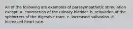 All of the following are examples of parasympathetic stimulation except: a. contraction of the urinary bladder. b. relaxation of the sphincters of the digestive tract. c. increased salivation. d. increased heart rate.