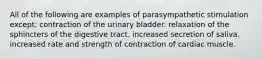 All of the following are examples of parasympathetic stimulation except: contraction of the urinary bladder. relaxation of the sphincters of the digestive tract. increased secretion of saliva. increased rate and strength of contraction of cardiac muscle.