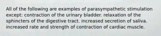 All of the following are examples of parasympathetic stimulation except: contraction of the urinary bladder. relaxation of the sphincters of the digestive tract. increased secretion of saliva. increased rate and strength of contraction of cardiac muscle.