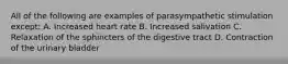 All of the following are examples of parasympathetic stimulation except: A. Increased heart rate B. Increased salivation C. Relaxation of the sphincters of the digestive tract D. Contraction of the urinary bladder