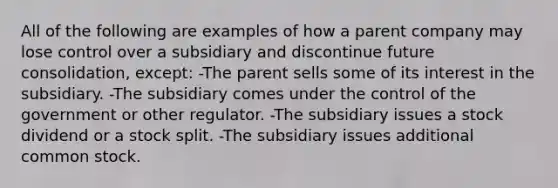 All of the following are examples of how a parent company may lose control over a subsidiary and discontinue future consolidation, except: -The parent sells some of its interest in the subsidiary. -The subsidiary comes under the control of the government or other regulator. -The subsidiary issues a stock dividend or a stock split. -The subsidiary issues additional common stock.