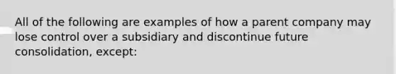 All of the following are examples of how a parent company may lose control over a subsidiary and discontinue future consolidation, except: