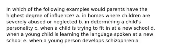 In which of the following examples would parents have the highest degree of influence? a. in homes where children are severely abused or neglected b. in determining a child's personality c. when a child is trying to fit in at a new school d. when a young child is learning the language spoken at a new school e. when a young person develops schizophrenia