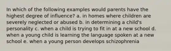 In which of the following examples would parents have the highest degree of influence? a. in homes where children are severely neglected or abused b. in determining a child's personality c. when a child is trying to fit in at a new school d. when a young child is learning the language spoken at a new school e. when a young person develops schizophrenia