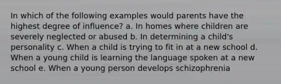 In which of the following examples would parents have the highest degree of influence? a. In homes where children are severely neglected or abused b. In determining a child's personality c. When a child is trying to fit in at a new school d. When a young child is learning the language spoken at a new school e. When a young person develops schizophrenia