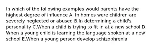 In which of the following examples would parents have the highest degree of influence A. In homes were children are severely neglected or abused B.In determining a child's personality C.When a child is trying to fit in at a new school D. When a young child is learning the language spoken at a new school E.When a young person develop schizophrenia