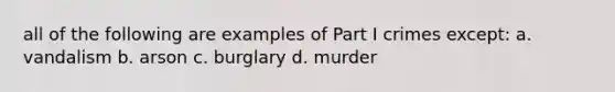 all of the following are examples of Part I crimes except: a. vandalism b. arson c. burglary d. murder