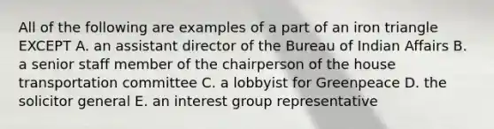 All of the following are examples of a part of an iron triangle EXCEPT A. an assistant director of the Bureau of Indian Affairs B. a senior staff member of the chairperson of the house transportation committee C. a lobbyist for Greenpeace D. the solicitor general E. an interest group representative