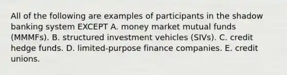 All of the following are examples of participants in the shadow banking system EXCEPT A. money market mutual funds (MMMFs). B. structured investment vehicles (SIVs). C. credit hedge funds. D. limited-purpose finance companies. E. credit unions.