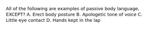 All of the following are examples of passive body language, EXCEPT? A. Erect body posture B. Apologetic tone of voice C. Little eye contact D. Hands kept in the lap