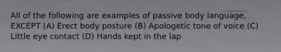 All of the following are examples of passive body language, EXCEPT (A) Erect body posture (B) Apologetic tone of voice (C) Little eye contact (D) Hands kept in the lap