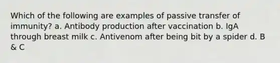 Which of the following are examples of passive transfer of immunity? a. Antibody production after vaccination b. IgA through breast milk c. Antivenom after being bit by a spider d. B & C