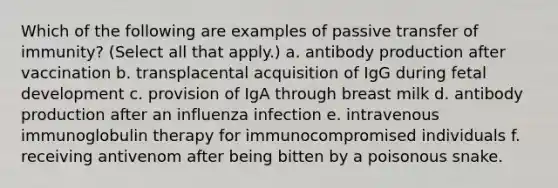 Which of the following are examples of passive transfer of immunity? (Select all that apply.) a. antibody production after vaccination b. transplacental acquisition of IgG during fetal development c. provision of IgA through breast milk d. antibody production after an influenza infection e. intravenous immunoglobulin therapy for immunocompromised individuals f. receiving antivenom after being bitten by a poisonous snake.