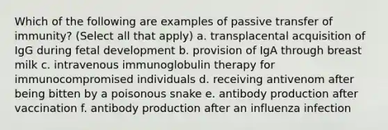 Which of the following are examples of passive transfer of immunity? (Select all that apply) a. transplacental acquisition of IgG during fetal development b. provision of IgA through breast milk c. intravenous immunoglobulin therapy for immunocompromised individuals d. receiving antivenom after being bitten by a poisonous snake e. antibody production after vaccination f. antibody production after an influenza infection