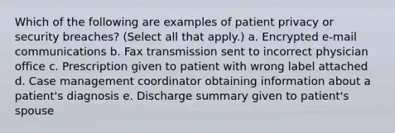 Which of the following are examples of patient privacy or security breaches? (Select all that apply.) a. Encrypted e-mail communications b. Fax transmission sent to incorrect physician office c. Prescription given to patient with wrong label attached d. Case management coordinator obtaining information about a patient's diagnosis e. Discharge summary given to patient's spouse