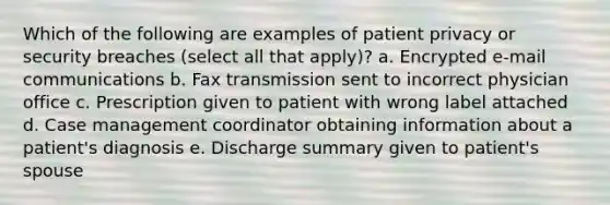 Which of the following are examples of patient privacy or security breaches (select all that apply)? a. Encrypted e-mail communications b. Fax transmission sent to incorrect physician office c. Prescription given to patient with wrong label attached d. Case management coordinator obtaining information about a patient's diagnosis e. Discharge summary given to patient's spouse