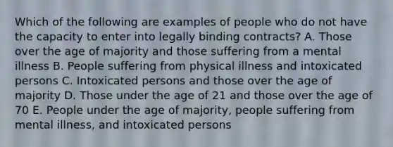 Which of the following are examples of people who do not have the capacity to enter into legally binding contracts? A. Those over the age of majority and those suffering from a mental illness B. People suffering from physical illness and intoxicated persons C. Intoxicated persons and those over the age of majority D. Those under the age of 21 and those over the age of 70 E. People under the age of majority, people suffering from mental illness, and intoxicated persons