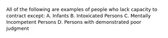 All of the following are examples of people who lack capacity to contract except: A. Infants B. Intoxicated Persons C. Mentally Incompetent Persons D. Persons with demonstrated poor judgment