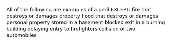 All of the following are examples of a peril EXCEPT: fire that destroys or damages property flood that destroys or damages personal property stored in a basement blocked exit in a burning building delaying entry to firefighters collision of two automobiles