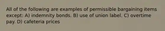 All of the following are examples of permissible bargaining items except: A) indemnity bonds. B) use of union label. C) overtime pay. D) cafeteria prices