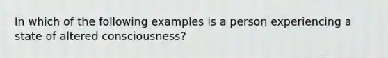 In which of the following examples is a person experiencing a state of altered consciousness?