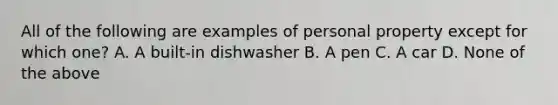 All of the following are examples of personal property except for which one? A. A built-in dishwasher B. A pen C. A car D. None of the above