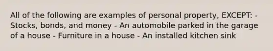 All of the following are examples of personal property, EXCEPT: - Stocks, bonds, and money - An automobile parked in the garage of a house - Furniture in a house - An installed kitchen sink