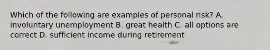 Which of the following are examples of personal risk? A. involuntary unemployment B. great health C. all options are correct D. sufficient income during retirement