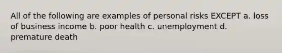 All of the following are examples of personal risks EXCEPT a. loss of business income b. poor health c. unemployment d. premature death