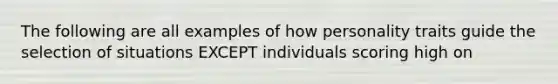 The following are all examples of how personality traits guide the selection of situations EXCEPT individuals scoring high on