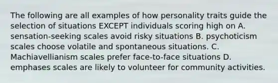 The following are all examples of how personality traits guide the selection of situations EXCEPT individuals scoring high on A. sensation-seeking scales avoid risky situations B. psychoticism scales choose volatile and spontaneous situations. C. Machiavellianism scales prefer face-to-face situations D. emphases scales are likely to volunteer for community activities.