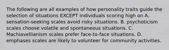 The following are all examples of how personality traits guide the selection of situations EXCEPT individuals scoring high on A. sensation-seeking scales avoid risky situations. B. psychoticism scales choose volatile and spontaneous situations. C. Machiavellianism scales prefer face-to-face situations. D. emphases scales are likely to volunteer for community activities.