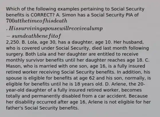 Which of the following examples pertaining to Social Security benefits is CORRECT? A. Simon has a Social Security PIA of 700 at the time of his death. His surviving spouse will receive a lump-sum death benefit of2,250. B. Lola, age 30, has a daughter, age 10. Her husband, who is covered under Social Security, died last month following surgery. Both Lola and her daughter are entitled to receive monthly survivor benefits until her daughter reaches age 18. C. Mason, who is married with one son, age 16, is a fully insured retired worker receiving Social Security benefits. In addition, his spouse is eligible for benefits at age 62 and his son, normally, is eligible for benefits until he is 18 years old. D. Arlene, the 20-year-old daughter of a fully insured retired worker, becomes totally and permanently disabled from a car accident. Because her disability occurred after age 16, Arlene is not eligible for her father's Social Security benefits.