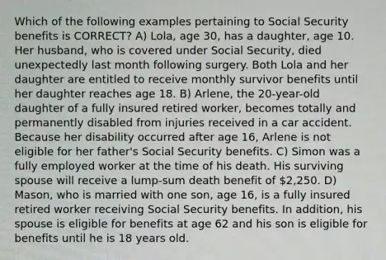 Which of the following examples pertaining to Social Security benefits is CORRECT? A) Lola, age 30, has a daughter, age 10. Her husband, who is covered under Social Security, died unexpectedly last month following surgery. Both Lola and her daughter are entitled to receive monthly survivor benefits until her daughter reaches age 18. B) Arlene, the 20-year-old daughter of a fully insured retired worker, becomes totally and permanently disabled from injuries received in a car accident. Because her disability occurred after age 16, Arlene is not eligible for her father's Social Security benefits. C) Simon was a fully employed worker at the time of his death. His surviving spouse will receive a lump-sum death benefit of 2,250. D) Mason, who is married with one son, age 16, is a fully insured retired worker receiving Social Security benefits. In addition, his spouse is eligible for benefits at age 62 and his son is eligible for benefits until he is 18 years old.