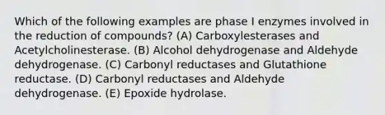 Which of the following examples are phase I enzymes involved in the reduction of compounds? (A) Carboxylesterases and Acetylcholinesterase. (B) Alcohol dehydrogenase and Aldehyde dehydrogenase. (C) Carbonyl reductases and Glutathione reductase. (D) Carbonyl reductases and Aldehyde dehydrogenase. (E) Epoxide hydrolase.