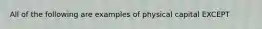 All of the following are examples of physical capital EXCEPT